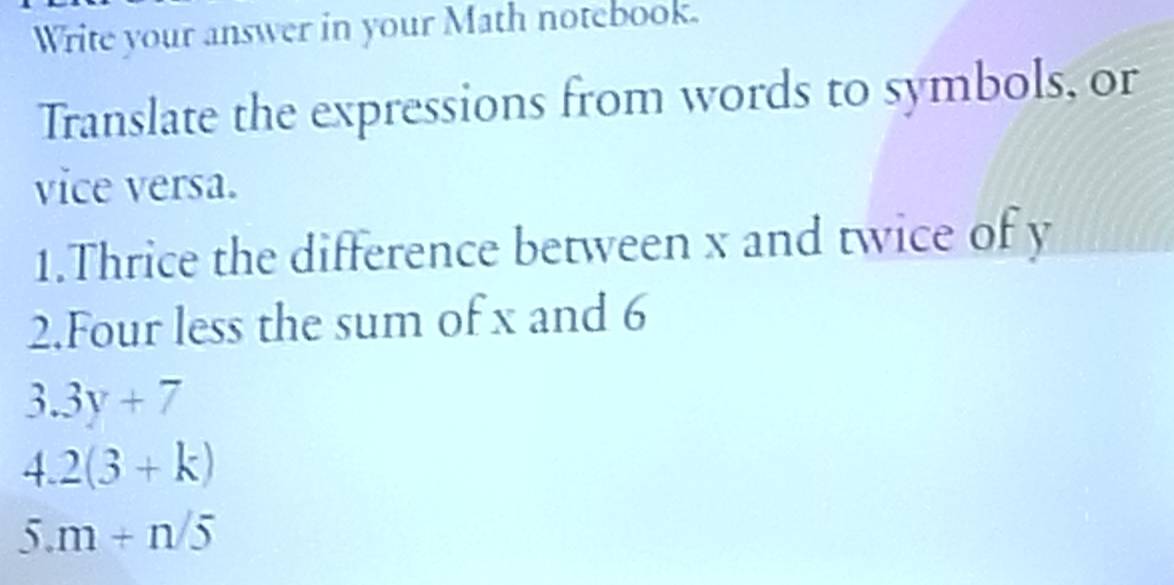 Write your answer in your Math notebook. 
Translate the expressions from words to symbols, or 
vice versa. 
1.Thrice the difference between x and twice of y
2.Four less the sum of x and 6
3.3y+7
4.2(3+k)
5.m+n/5