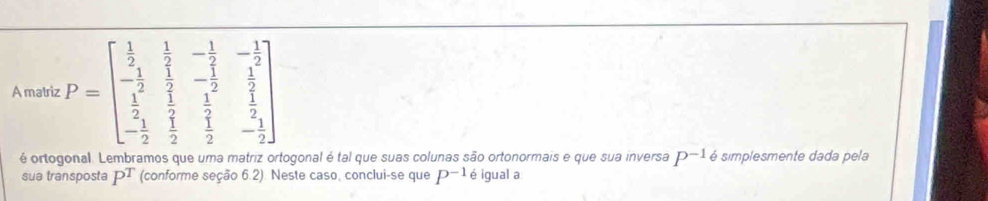 A matriz P=beginbmatrix  1/2 & 1/2 &- 1/2 &- 1/2  - 1/2 & 1/2 &- 1/2 & 1/2   1/2 & 1/2 & 1/2 &- 1/2 endbmatrix
é ortogonal. Lembramos que uma matriz ortogonal é tal que suas colunas são ortonormais e que sua inversa P^(-1) 6 simplesmente dada pela 
sua transposta P T (conforme seção 6.2). Neste caso, conclui-se que P^(-1) é igual a