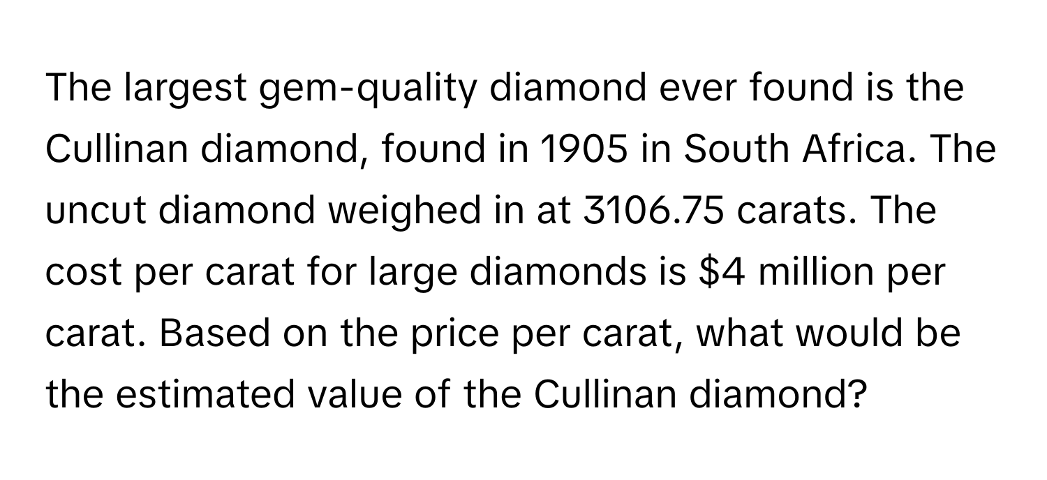 The largest gem-quality diamond ever found is the Cullinan diamond, found in 1905 in South Africa. The uncut diamond weighed in at 3106.75 carats. The cost per carat for large diamonds is $4 million per carat. Based on the price per carat, what would be the estimated value of the Cullinan diamond?