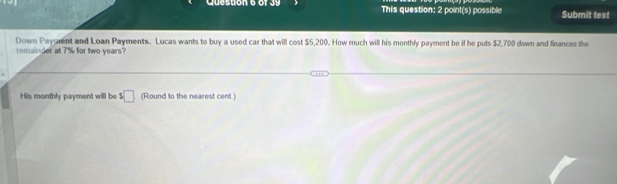 This question: 2 point(s) possible Submit test 
Down Paypent and Loan Payments. Lucas wants to buy a used car that will cost $5,200. How much will his monthly payment be if he puts $2,700 down and finances the 
remainder at 7% for two years? 
His monthly payment will be $□. (Round to the nearest cent.)