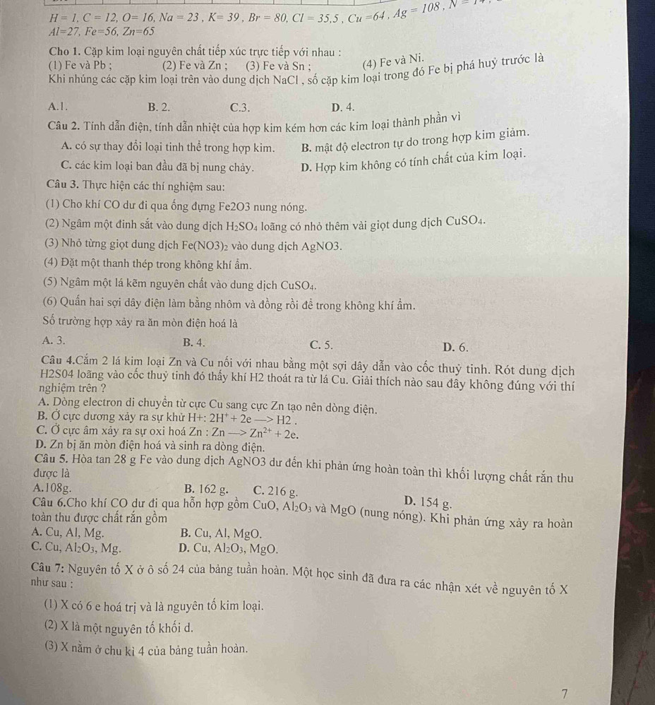 H=1,C=12,O=16,Na=23,K=39,Br=80,Cl=35,5,Cu=64,Ag=108,N=7
Al=27,Fe=56,Zn=65
Cho 1. Cặp kim loại nguyên chất tiếp xúc trực tiếp với nhau :
(1) Fe và Pb ; (2) Fe và Zn ; (3) Fe và Sn ; (4) Fe và Ni.
Khí nhúng các cặp kim loại trên vào dung dịch NaCl , số cặp kim loại trong đó Fe bị phá huỷ trước là
A.1. B. 2. C.3. D. 4.
Câu 2. Tính dẫn điện, tính dẫn nhiệt của hợp kim kém hơn các kim loại thành phần vì
A. có sự thay đổi loại tinh thể trong hợp kim. B. mật độ electron tự do trong hợp kim giảm.
C. các kim loại ban đầu đã bị nung chảy. D. Hợp kim không có tính chất của kim loại.
Câu 3. Thực hiện các thí nghiệm sau:
(1) Cho khí CO dư đi qua ống đựng Fe2O3 nung nóng.
(2) Ngâm một đinh sắt vào dung dịch H_2SO_4 loãng có nhỏ thêm vài giọt dung dịch ( CuSO_4.
(3) Nhỏ từng giọt dung dịch Fe(N 03) 02 vào dung dịch AgNO3.
(4) Đặt một thanh thép trong không khí ẩm.
(5) Ngâm một lá kẽm nguyên chất vào dung dịch CuSO₄.
(6) Quấn hai sợi dây điện làm bằng nhôm và đồng rồi để trong không khí ẩm.
ố trường hợp xảy ra ăn mòn điện hoá là
A. 3. B. 4. C. 5. D. 6.
Câu 4.Căm 2 lá kim loại Zn và Cu nối với nhau bằng một sợi dây dẫn vào cốc thuỷ tinh. Rót dung dịch
H2S04 loãng vào cốc thuỷ tinh đó thấy khí H2 thoát ra từ lá Cu. Giải thích nào sau đây không đúng với thí
nghiệm trên ?
A. Dòng electron di chuyền từ cực Cu sang cực Zn tạo nên dòng điện.
B. Ở cực dương xảy ra sự khử H+:2H^++2eto H2.
C. Ở cực âm xảy ra sự oxi hoá Zn:Znto Zn^(2+)+2e.
D. Zn bị ăn mòn điện hoá và sinh ra dòng điện.
Câu 5. Hòa tan 28 g Fe vào dung dịch ÁgNO3 dư đến khi phản ứng hoàn toàn thì khối lượng chất rắn thu
được là
A.108g. B. 162 g. C. 216 g.
D. 154 g.
Câu 6.Cho khí CO dư đi qua hỗn hợp gồm CuO, Al_2O_3 và MgO (nung nóng). Khi phản ứng xảy ra hoàn
toàn thu được chất rắn gồm
A. Cu, Al, Mg. B. Cu, Al, MgO.
C. Cu ,Al_2O_3 , Mg. D. Cu, Al_2O_3,MgO.
Câu 7: Nguyên tố X ở ô số 24 của bảng tuần hoàn. Một học sinh đã đưa ra các nhận xét về nguyên tố X
như sau :
(1) X có 6 e hoá trị và là nguyên tố kim loại.
(2) X là một nguyên tố khối d.
(3) X nằm ở chu kì 4 của bảng tuần hoàn.
7
