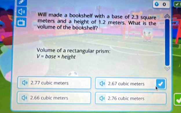 Will made a bookshelf with a base of 2.3 square
meters and a height of 1.2 meters. What is the
volume of the bookshelf?
Volume of a rectangular prism:
V= base × height
2.77 cubic meters 2.67 cubic meters
2.66 cubic meters 2.76 cubic meters