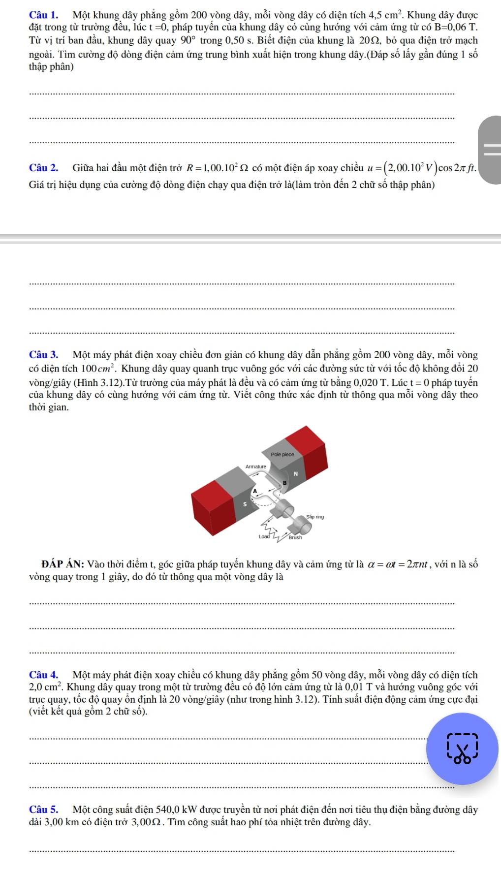 Một khung dây phăng gồm 200 vòng dây, mỗi vòng dây có diện tích 4.5cm^2. Khung dây được
đặt trong từ trường đều, lúc t=0 , pháp tuyển của khung dây có cùng hướng với cảm ứng từ có B=0,06T
Từ vị trí ban đầu, khung dây quay 90° trong 0,50 s. Biết điện của khung là 20Ω, bỏ qua điện trở mạch
ngoài. Tìm cường độ dòng điện cảm ứng trung bình xuất hiện trong khung dây.(Đáp số lấy gần đúng 1 số
thập phân)
_
_
_
Câu 2.  Giữa hai đầu một điện trở R=1,00.10^2Omega có một điện áp xoay chiều u=(2,00.10^2V)cos 2π ft.
Giá trị hiệu dụng của cường độ dòng điện chạy qua điện trở là(làm tròn đến 2 chữ số thập phân)
_
_
_
Câu 3. Một máy phát điện xoay chiều đơn giản có khung dây dẫn phẳng gồm 200 vòng dây, mỗi vòng
có diện tích 100cm^2. Khung dây quay quanh trục vuông góc với các đường sức từ với tốc độ không đổi 20
vòng/giây (Hình 3.12).Từ trường của máy phát là đều và có cảm ứng từ bằng 0,020 T. Lúc t=0 pháp tuyến
của khung dây có cùng hướng với cảm ứng từ. Viết công thức xác định từ thông qua mỗi vòng dây theo
thời gian.
ĐÁP ÁN: Vào thời điểm t, góc giữa pháp tuyến khung dây và cảm ứng từ là alpha =omega t=2π nt , với n là số
vòng quay trong 1 giây, do đó từ thông qua một vòng dây là
_
_
_
Câu 4. Một máy phát điện xoay chiều có khung dây phẳng gồm 50 vòng dây, mỗi vòng dây có diện tích
2,0cm^2. 1. Khung dây quay trong một từ trường đều có độ lớn cảm ứng từ là 0,01 T và hướng vuông góc với
trục quay, tốc độ quay ồn định là 20 vòng/giây (như trong hình 3.12). Tính suất điện động cảm ứng cực đại
(viết kết quả gồm 2 chữ số).
_
_
_
Câu 5.  Một công suất điện 540,0 kW được truyền từ nơi phát điện đến nơi tiêu thụ điện bằng đường dây
dài 3,00 km có điện trở 3,00Ω. Tìm công suất hao phí tỏa nhiệt trên đường dây.
_