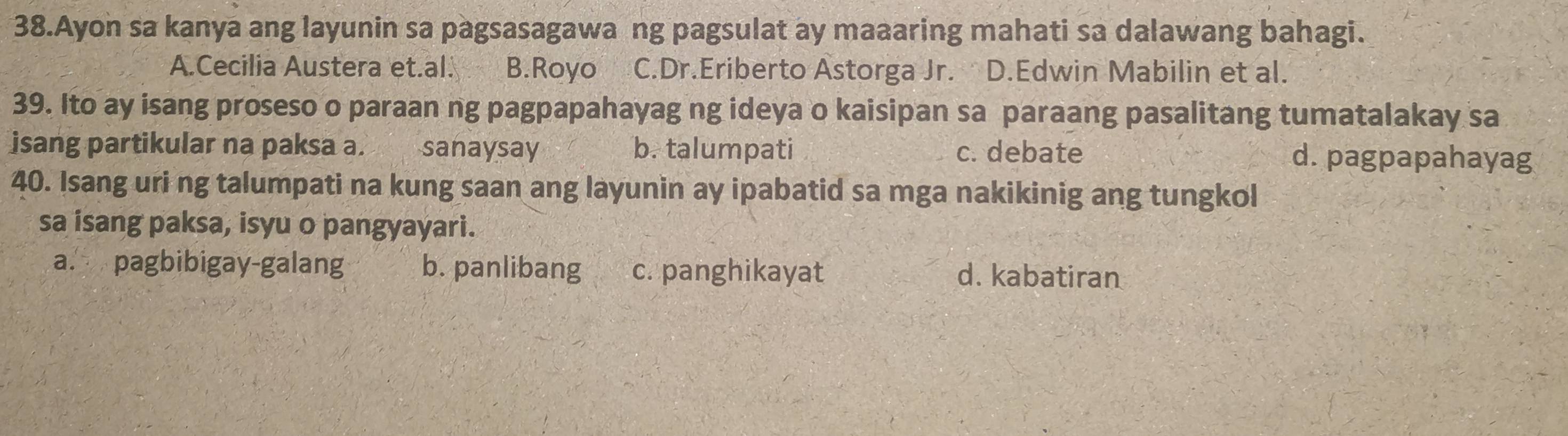 Ayon sa kanya ang layunin sa pagsasagawa ng pagsulat ay maaaring mahati sa dalawang bahagi.
A.Cecilia Austera et.al. B.Royo C.Dr.Eriberto Astorga Jr. D.Edwin Mabilin et al.
39. Ito ay isang proseso o paraan ng pagpapahayag ng ideya o kaisipan sa paraang pasalitang tumatalakay sa
isang partikular na paksa a. sanaysay b. talumpati c. debate d. pagpapahayag
40. Isang uri ng talumpati na kung saan ang layunin ay ipabatid sa mga nakikinig ang tungkol
sa isang paksa, isyu o pangyayari.
a. pagbibigay-galang b. panlibang c. panghikayat d. kabatiran