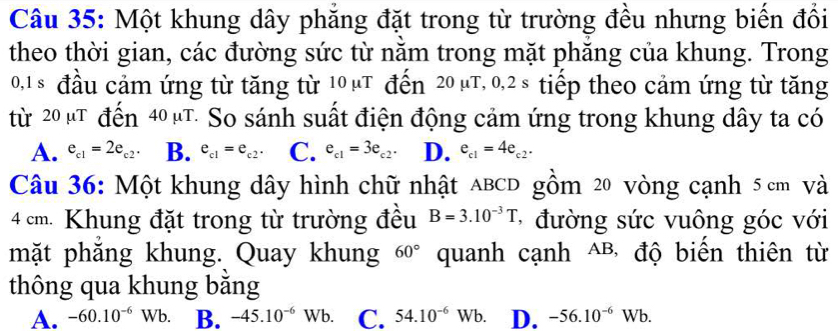 Một khung dây phẳng đặt trong từ trường đều nhưng biến đổi
theo thời gian, các đường sức từ nằm trong mặt phăng của khung. Trong
0, 1 s đầu cảm ứng từ tăng từ 10µT đến 20 µT, 0,2s tiếp theo cảm ứng từ tăng
từ 20 µT đến 40 µT. So sánh suất điện động cảm ứng trong khung dây ta có
A. e_c1=2e_c2. B. e_c1=e_c2. C. e_c1=3e_c2. D. e_c1=4e_c2. 
Câu 36: Một khung dây hình chữ nhật aBCD gồm 20 vòng cạnh 5 cm Và
4 cm. Khung đặt trong từ trường đều B=3.10^(-3)T * đường sức vuông góc với
mặt phắng khung. Quay khung quanh cạnh △B, độ biến thiên từ
60°
thông qua khung băng
A. -60.10^(-6)Wb. B. -45.10^(-6)Wb. C. 54.10^(-6)Wb. D. -56.10^(-6)Wb.