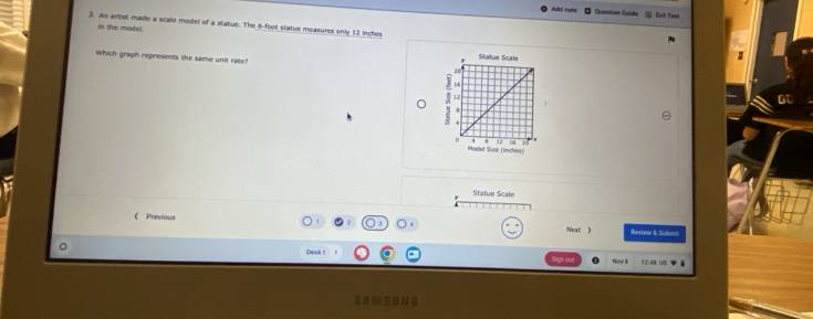 Adal mots Question Guide Eaih Twat 
3. An artist made a scale model of a statue. The 6-foot statue measures only 12 inches
in the madel. 
Which graph represents the same unit rate? 
Statue Scale
16
12
4
。 12 14
Madel Size (isches) 
Statue Scale 
《 Previous 
Next ) Review & Submnit 
。 Desk t a Nov 12:48 us 
SAMSUNG