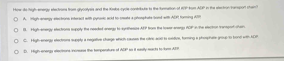 How do high-energy electrons from glycolysis and the Krebs cycle contribute to the formation of ATP from ADP in the electron transport chain?
A. High-energy electrons interact with pyruvic acid to create a phosphate bond with ADP, forming ATP.
B. High-energy electrons supply the needed energy to synthesize ATP from the lower-energy ADP in the electron transport chain.
C. High-energy electrons supply a negative charge which causes the citric acid to oxidize, forming a phosphate group to bond with ADP
D. High-energy electrons increase the temperature of ADP so it easily reacts to form ATP.