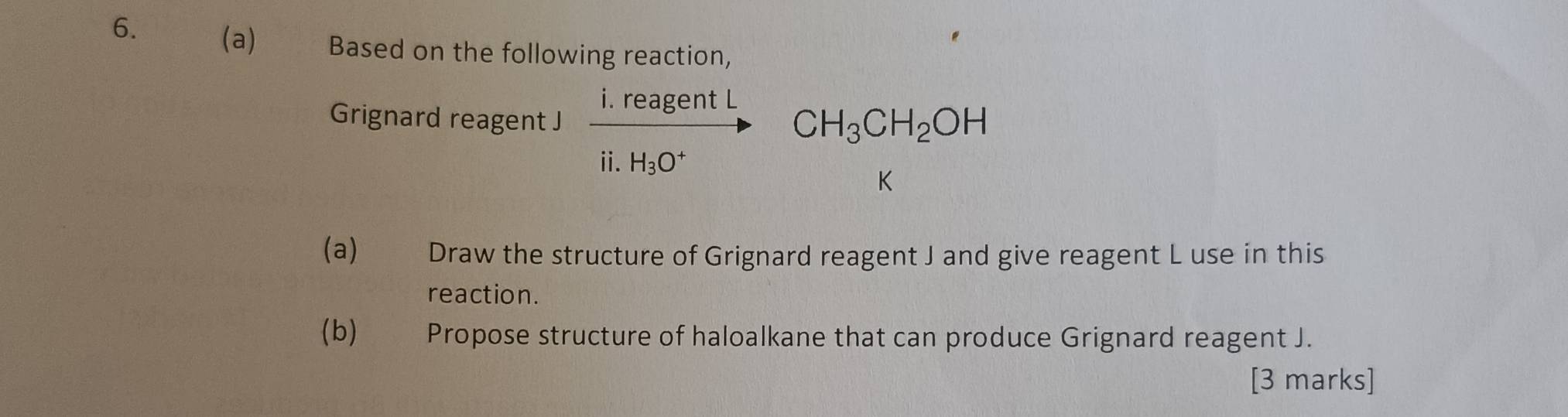 a) Based on the following reaction, 
Grignard reagent J frac i.reagentLii.H_3O^+CH_3CH_2OH
(a) Draw the structure of Grignard reagent J and give reagent L use in this 
reaction. 
(b) Propose structure of haloalkane that can produce Grignard reagent J. 
[3 marks]