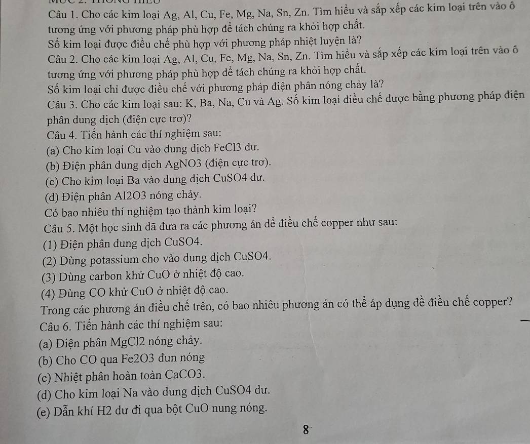 Cho các kim loại Ag, Al, Cu, Fe, Mg, Na, Sn, Zn. Tìm hiều và sắp xếp các kim loại trên vào ô
tương ứng với phương pháp phù hợp để tách chúng ra khỏi hợp chất.
Số kim loại được điều chế phù hợp với phương pháp nhiệt luyện là?
Câu 2. Cho các kim loại Ag, Al, Cu, Fe, Mg, Na, Sn, Zn. Tìm hiều và sắp xếp các kim loại trên vào ố
tương ứng với phương pháp phù hợp để tách chúng ra khỏi hợp chất.
Số kim loại chỉ được điều chế với phương pháp điện phân nóng chảy là?
Câu 3. Cho các kim loại sau: K, Ba, Na, Cu và Ag. Số kim loại điều chế được bằng phương pháp điện
phân dung dịch (điện cực trơ)?
Câu 4. Tiến hành các thí nghiệm sau:
(a) Cho kim loại Cu vào dung dịch FeCl3 dư.
(b) Điện phân dung dịch AgNO3 (điện cực trơ).
(c) Cho kim loại Ba vào dung dịch CuSO4 dư.
(d) Điện phân Al2O3 nóng chảy.
Có bao nhiêu thí nghiệm tạo thành kim loại?
Câu 5. Một học sinh đã đưa ra các phương án để điều chế copper như sau:
(1) Điện phân dung dịch CuSO4.
(2) Dùng potassium cho vào dung dịch CuSO4.
(3) Dùng carbon khử CuO ở nhiệt độ cao.
(4) Đùng CO khử CuO ở nhiệt độ cao.
Trong các phương án điều chế trên, có bao nhiêu phương án có thể áp dụng đề điều chế copper?
Câu 6. Tiến hành các thí nghiệm sau:
(a) Điện phân MgCl2 nóng chảy.
(b) Cho CO qua Fe2O3 đun nóng
(c) Nhiệt phân hoàn toàn CaCO3.
(d) Cho kim loại Na vào dung dịch CuSO4 dư.
(e) Dẫn khí H2 dư đi qua bột CuO nung nóng.
8