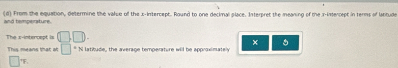 From the equation, determine the value of the x-intercept. Round to one decimal place. Interpret the meaning of the x-intercept in terms of latitude 
and temperature. 
The x-intercept is (□ ,□ ). 
× 
This means that at □°N latitude, the average temperature will be approximately
□°F.