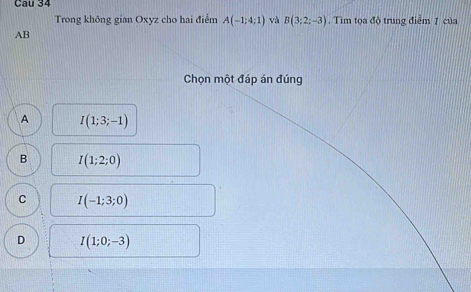 Cau 34
Trong không gian Oxyz cho hai điểm A(-1;4;1) và B(3;2;-3). Tìm tọa độ trung điểm 1 của
AB
Chọn một đáp án đúng
A I(1;3;-1)
B I(1;2;0)
C I(-1;3;0)
D
I(1;0;-3)