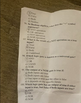 a)i rue
b) False
c) Both
d) Neither
96. In Boolean algebra, what does the ''+'' symbol
represent?
a) AND operation
b) OR operation
d) XOR operation c) NOT operation
97. What is the result of a NOT operation on a true
input?
a) True
b) False
c) Both
d) Undefined
98. Which logic gate is known as a universal gate?
a) AND
*) OR
c) NAND
d) XOR
99. The output of a NOR gate is true if:
a) Both inputs are true
b) Both inputs are false
c) One input is true and the other is false
d) It depends on the specific inputs
100. Which logic gate has an output of true if either
input is true, but false if both inputs are true?
a) AND
bOR
c) XOR
d) NOR