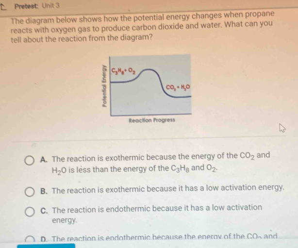 Pretest: Unit 3
The diagram below shows how the potential energy changes when propane
reacts with oxygen gas to produce carbon dioxide and water. What can you
tell about the reaction from the diagram?
Reaction Progress
A. The reaction is exothermic because the energy of the CO_2 and
H_2O is less than the energy of the C_3H_8 and O_2.
B. The reaction is exothermic because it has a low activation energy.
C. The reaction is endothermic because it has a low activation
energy.
D. The reaction is endothermic because the enerov of the CO and