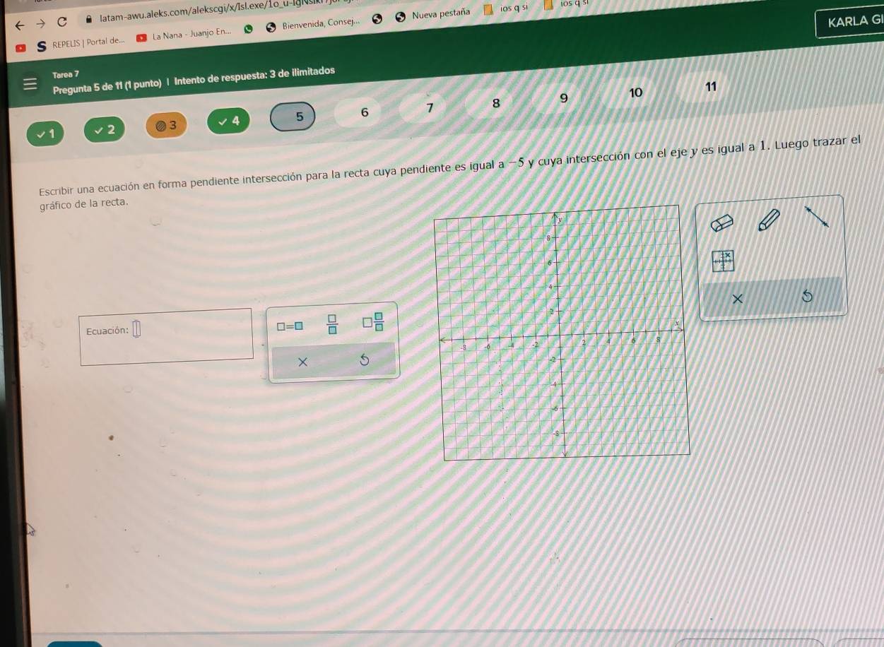 REPELIS | Portal de... La Nana - Juanjo En... Bienvenida, Consej... Nueva pestaña 
ios q si 1os q s1 
KARLA GI 
Tarea 7 
Pregunta 5 de 11 (1 punto) | Intento de respuesta: 3 de ilimitados
10 11
3 4 5 6 1 8 9
Escribir una ecuación en forma pendiente intersección para la recta cuya pendiente es igual a −5 y cuya intersección con el eje y es igual a 1. Luego trazar el 
gráfico de la recta. 
×
□ =□  □ /□   □  □ /□  
Ecuación: □ 
×