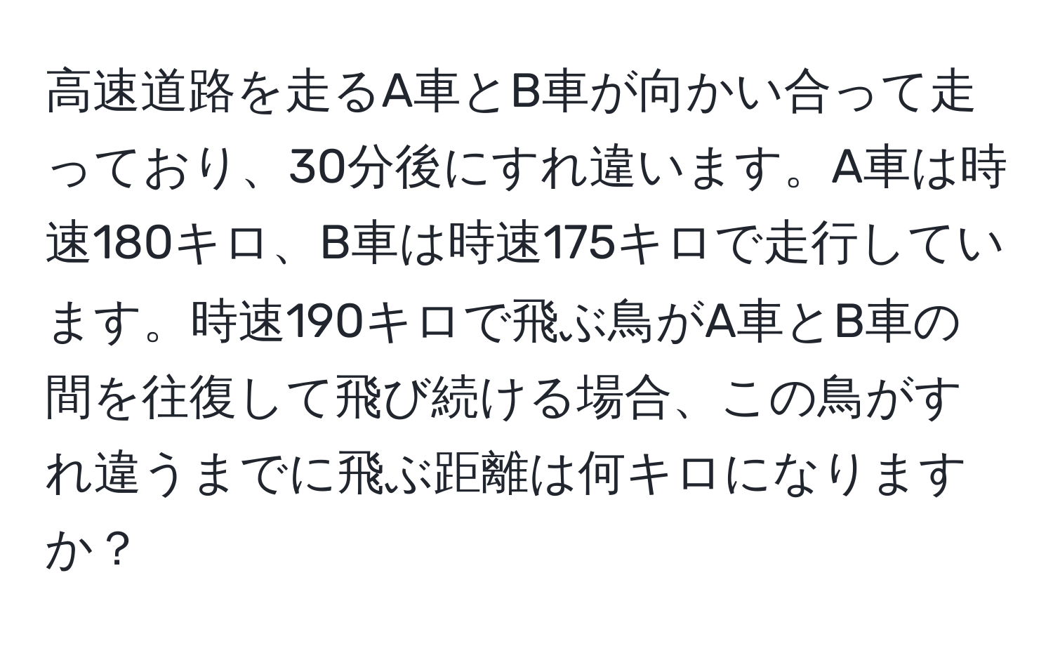 高速道路を走るA車とB車が向かい合って走っており、30分後にすれ違います。A車は時速180キロ、B車は時速175キロで走行しています。時速190キロで飛ぶ鳥がA車とB車の間を往復して飛び続ける場合、この鳥がすれ違うまでに飛ぶ距離は何キロになりますか？