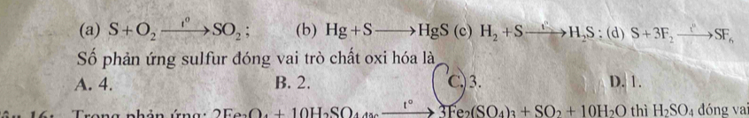 S+O_2xrightarrow I°SO_2; (b) Hg+Sto HgS(c) H_2+Sto H_2S:(d)S+3F_2to SF_6
ố phản ứng sulfur đóng vai trò chất oxi hóa là
A. 4. B. 2. C) 3. D. 1.
Trang nhản ứng: 2Fe_2O_4+10H_2SO_4to 3Fe_2(SO_4)_3+SO_2+10H_2O thì H_2SO_4 đóng va