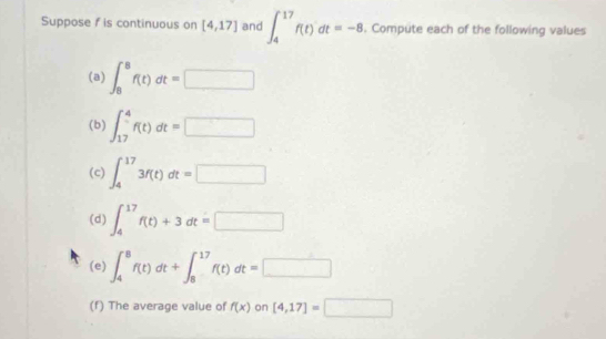 Suppose f is continuous on [4,17] and ∈t _4^(17)f(t)dt=-8. Compute each of the following values 
(a) ∈t _8^8f(t)dt=□
(b) ∈t _(17)^4f(t)dt=□
(c) ∈t _4^(17)3f(t)dt=□
(d) ∈t _4^(17)f(t)+3dt=□
(e) ∈t _4^8f(t)dt+∈t _8^(17)f(t)dt=□
(f) The average value of f(x) on [4,17]=□