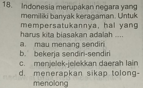 Indonesia merupakan negara yang
memiliki banyak keragaman. Untuk
mempersatukannya, hal yang
harus kita biasakan adalah ....
a. mau menang sendiri
b. bekerja sendiri-sendiri
c. menjelek-jelekkan daerah lain
d. menerapkan sikap tolong-
menolong