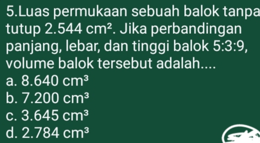 Luas permukaan sebuah balok tanpa
tutup 2.544cm^2. Jika perbandingan
panjang, lebar, dan tinggi balok 5:3:9, 
volume balok tersebut adalah....
a. 8.640cm^3
b. 7.200cm^3
C. 3.645cm^3
d. 2.784cm^3