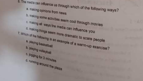 The media can influence us through which of the following ways?
a. making opinions from news
b. making some activities seem cool through movies
c. making all ways the media can influence you
d. making things seem more dramatic to scare people
7. Which of the following is an example of a warm-up exercise?
a, playing basketball
b, playing volleyball
c. jogging for 3 minutes
d, runsing around the plazs