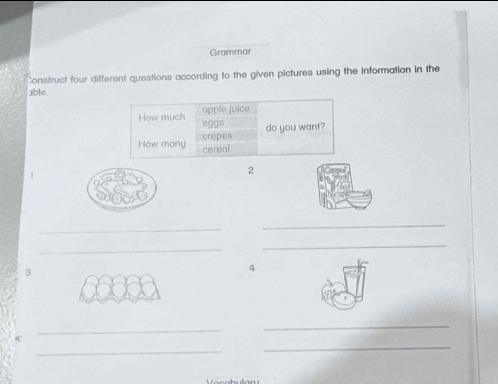 Grammar 
Construct four different questions according to the given pictures using the information in the 
able 
How much apple juice 
eggs 
crepes do you want? 
How many cereal 
2 
_ 
_ 
_ 
_ 
3 
4 
_ 
_ 
_ 
_