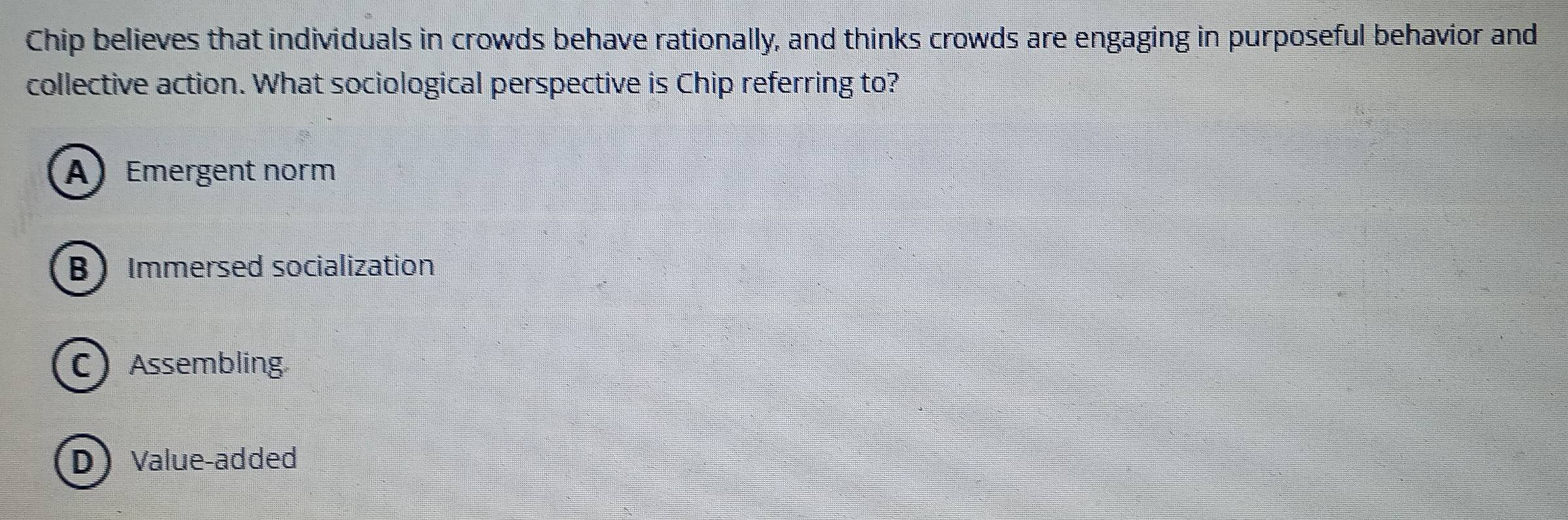 Chip believes that individuals in crowds behave rationally, and thinks crowds are engaging in purposeful behavior and
collective action. What sociological perspective is Chip referring to?
A) Emergent norm
B Immersed socialization
C Assembling
D) Value-added