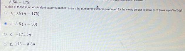 3.5n-175
Which of these is an equivalent expression that reveals the number of customers required for the movie theater to break even (have a profit of $0)?
A. 3.5(n-175)
B. 3.5(n-50)
C. -171.5n
D. 175-3.5n