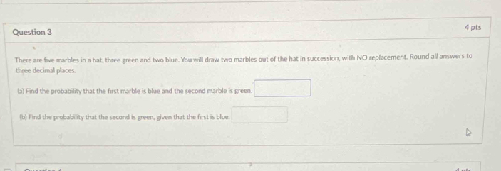 There are five marbles in a hat, three green and two blue. You will draw two marbles out of the hat in succession, with NO replacement. Round all answers to 
three decimal places. 
(a) Find the probability that the first marble is blue and the second marble is green. 
(b) Find the probability that the second is green, given that the first is blue.