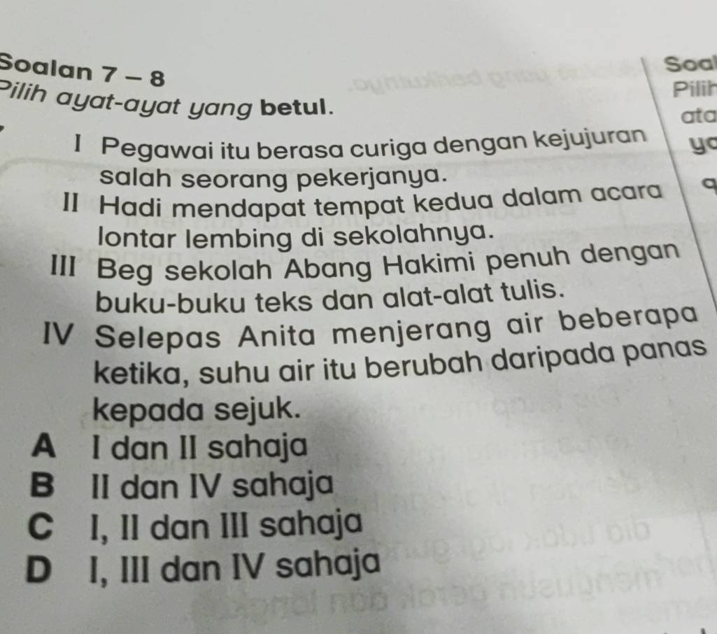 Soalan 7-8 
Soal
Pilih
Pilih ayat-ayat yang betul.
ata
I Pegawai itu berasa curiga dengan kejujuran yo
salah seorang pekerjanya.
II Hadi mendapat tempat kedua dalam acara a
lontar lembing di sekolahnya.
III Beg sekolah Abang Hakimi penuh dengan
buku-buku teks dan alat-alat tulis.
IV Selepas Anita menjerang air beberapa
ketika, suhu air itu berubah daripada panas
kepada sejuk.
A I dan II sahaja
B II dan IV sahaja
C I, II dan III sahaja
D I, III dan IV sahaja