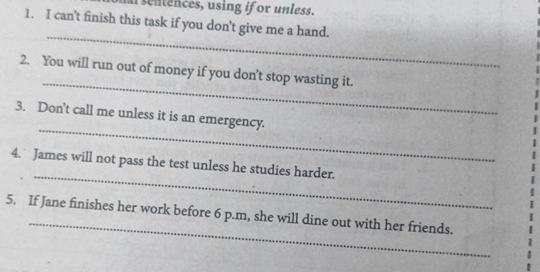 asentences, using if or unless. 
1. I can’t finish this task if you don’t give me a hand. 
_ 
_ 
2. You will run out of money if you don’t stop wasting it. 
_ 
3. Don’t call me unless it is an emergency. 
_ 
4. James will not pass the test unless he studies harder. 
_ 
5. If Jane finishes her work before 6 p.m, she will dine out with her friends.