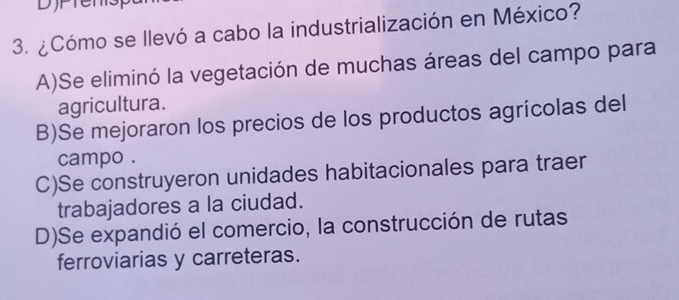 ¿Cómo se llevó a cabo la industrialización en México?
A)Se eliminó la vegetación de muchas áreas del campo para
agricultura.
B)Se mejoraron los precios de los productos agrícolas del
campo .
C)Se construyeron unidades habitacionales para traer
trabajadores a la ciudad.
D)Se expandió el comercio, la construcción de rutas
ferroviarias y carreteras.