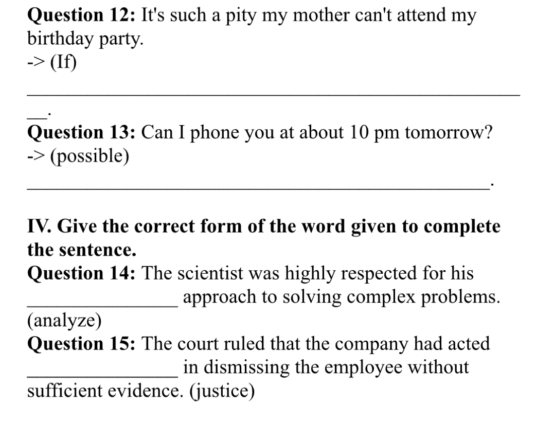 It's such a pity my mother can't attend my 
birthday party. 
(If) 
_ 
_. 
Question 13: Can I phone you at about 10 pm tomorrow? 
(possible) 
_· 
IV. Give the correct form of the word given to complete 
the sentence. 
Question 14: The scientist was highly respected for his 
_approach to solving complex problems. 
(analyze) 
Question 15: The court ruled that the company had acted 
_in dismissing the employee without 
sufficient evidence. (justice)