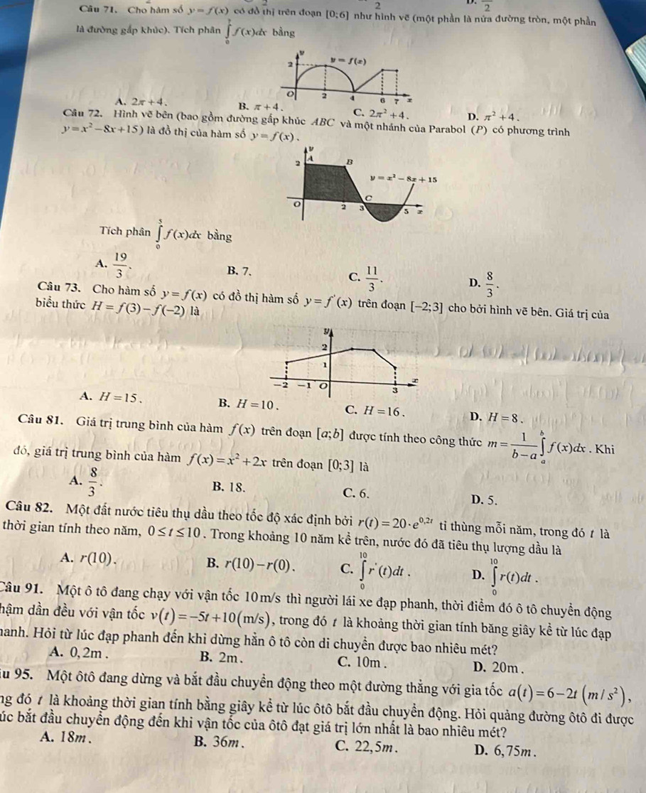 2
overline 2
Câu 71. Cho hàm số y=f(x) có đồ thị trên đoạn [0:6] như hình vẽ (một phần là nửa đường tròn, một phần
là đường gấp khúc). Tích phân ∈tlimits _0^(7f(x)dx bằng
2 y=f(x)
o 2 4 6 7 r
A. 2π +4. B. π +4. C. 2π ^2)+4. D. π^2+4.
Câu 72. Hình vẽ bên (bao gồm đường gắp khúc ABC và một nhánh của Parabol (P) có phương trình
y=x^2-8x+15) là đồ thị của hàm số y=f(x).
Tích phân ∈tlimits _0^(5f(x)dx bằng
A. frac 19)3.
B. 7.
C.  11/3 .
D.  8/3 .
Câu 73. Cho hàm số y=f(x) có đồ thị hàm số y=f'(x) trên đoạn [-2;3] cho bởi hình vẽ bên. Giá trị của
biểu thức H=f(3)-f(-2) là
2
1
-2 -1
3
A. H=15. B. H=10. C. H=16. D. H=8.
Câu 81. Giá trị trung bình của hàm f(x) trên đoạn [a;b] được tính theo công thức m= 1/b-a ∈tlimits _a^(bf(x)dx. Khi
đó, giá trị trung bình của hàm f(x)=x^2)+2x trên đoạn [0;3] là
A.  8/3 . B. 18. C. 6. D. 5.
Câu 82. Một đất nước tiêu thụ dầu theo tốc độ xác định bởi r(t)=20· e^(0,2t) ti thùng mỗi năm, trong đó t là
thời gian tính theo năm, 0≤ t≤ 10. Trong khoảng 10 năm kể trên, nước đó đã tiêu thụ lượng dầu là
A. r(10). B. r(10)-r(0). C. ∈tlimits _0^((10)r'(t)dt. D. ∈tlimits _0^(10)r(t)dt.
Câu 91. Một ô tô đang chạy với vận tốc 10m/s thì người lái xe đạp phanh, thời điểm đó ô tô chuyển động
hậm dần đều với vận tốc v(t)=-5t+10(m/s) , trong đó t là khoảng thời gian tính băng giây kể từ lúc đạp
manh. Hỏi từ lúc đạp phanh đến khi dừng hằn ô tô còn di chuyển được bao nhiêu mét?
A. 0, 2m . B. 2m . C. 10m . D. 20m .
u 95. Một ôtô đang dừng và bắt đầu chuyền động theo một đường thẳng với gia tốc a(t)=6-2t(m/s^2)),
ng đó 7 là khoảng thời gian tính bằng giây kể từ lúc ôtô bắt đầu chuyển động. Hỏi quảng đường ôtô đi được
búc bắt đầu chuyển động đến khi vận tốc của ôtô đạt giá trị lớn nhất là bao nhiêu mét?
A. 18m . B. 36m . C. 22,5m . D. 6, 75m .