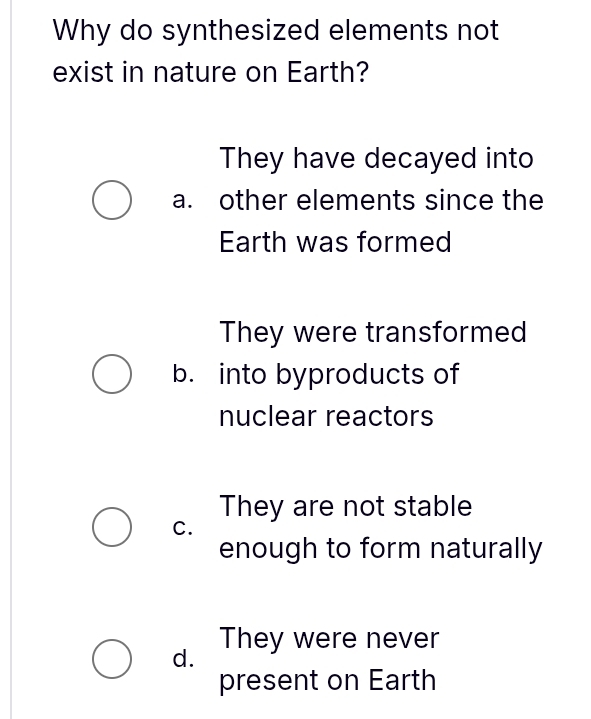 Why do synthesized elements not
exist in nature on Earth?
They have decayed into
a. other elements since the
Earth was formed
They were transformed
b. into byproducts of
nuclear reactors
They are not stable
C.
enough to form naturally
d. They were never
present on Earth