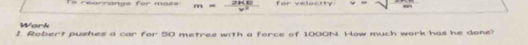 rearrange for mass in=  (2* 80)/2  for velocity - sqrt() 
Work 
I. Robert pushes a car for 50 metres with a force of 1000N. How much work has he done?