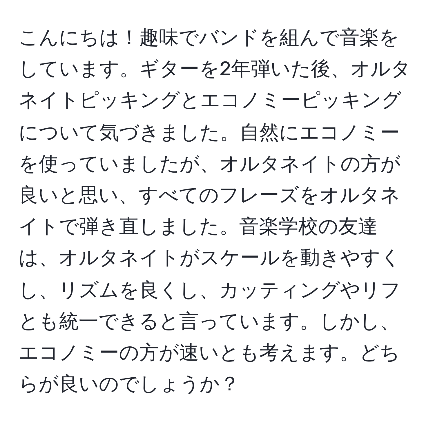 こんにちは！趣味でバンドを組んで音楽をしています。ギターを2年弾いた後、オルタネイトピッキングとエコノミーピッキングについて気づきました。自然にエコノミーを使っていましたが、オルタネイトの方が良いと思い、すべてのフレーズをオルタネイトで弾き直しました。音楽学校の友達は、オルタネイトがスケールを動きやすくし、リズムを良くし、カッティングやリフとも統一できると言っています。しかし、エコノミーの方が速いとも考えます。どちらが良いのでしょうか？