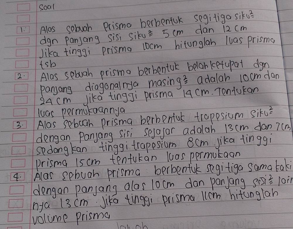 soal 
1: Alos sebuah Prismo berbenfok segitiga siku? 
dgn Panjang sisi siku^2=5cm dan 12 cm
Jika tinggi prisma 10cm hitonglan luas prisma 
tsb 
2.Alas sebuah prisma berbentuk belanketupat dgn 
panjang diagonalnya masin g^(frac 2)2 adalar 10cmdan
24 cm Jika tingJì prisma 19 cm. Tentucan 
luas permutaannya 
3. Alas seboah prisma berbenful trappsiom Siku^2=
dengan Panjang Sisi Sejofar adalah 13cm dan 7(m
sedangtan tinggi trapesiom 8cm jika tinggi 
prisma 15 cm tenfukan las permutaan 
4. Alas sebuah prisma berbenful segitiga sama taki 
dengan panjang alos 10cm dan panjang sisi= 1ain 
nya 13 cm Jika tinggi prismallcm hitunglah 
volume prisma 
lobch