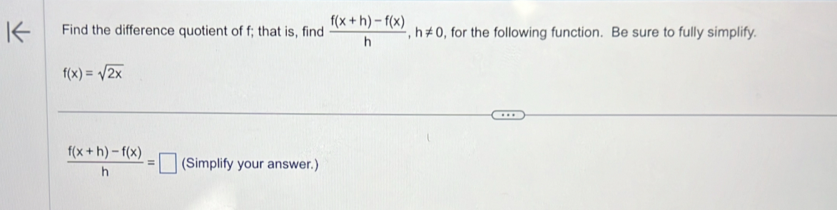 Find the difference quotient of f; that is, find  (f(x+h)-f(x))/h , h!= 0 , for the following function. Be sure to fully simplify.
f(x)=sqrt(2x)
 (f(x+h)-f(x))/h =□ (Simplify your answer.)