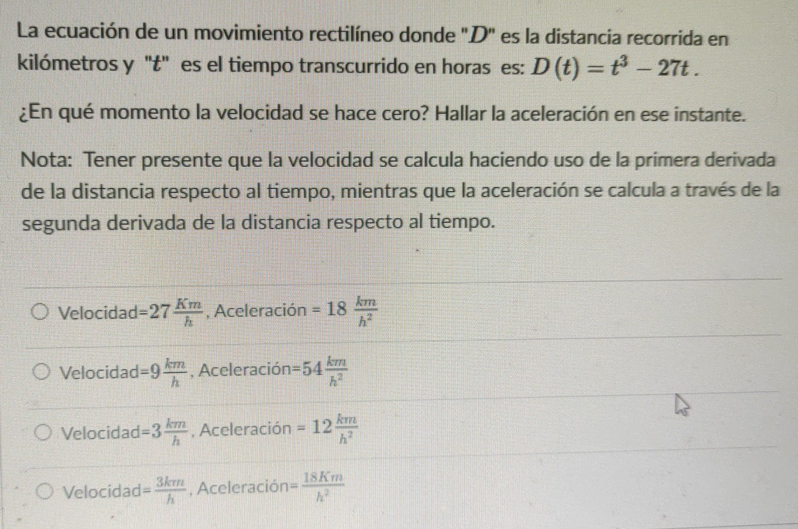 La ecuación de un movimiento rectilíneo donde "D" es la distancia recorrida en
kilómetros y 't' es el tiempo transcurrido en horas es: D(t)=t^3-27t. 
¿En qué momento la velocidad se hace cero? Hallar la aceleración en ese instante.
Nota: Tener presente que la velocidad se calcula haciendo uso de la primera derivada
de la distancia respecto al tiempo, mientras que la aceleración se calcula a través de la
segunda derivada de la distancia respecto al tiempo.
Velocidad =27 Km/h  , Aceleración =18 km/h^2 
Velocidad =9 km/h  , Aceleració n=54 km/h^2 
Velocidad =3 km/h  , Aceleración =12 km/h^2 
Velocidad = 3km/h  , Aceleración = 18Km/h^2 