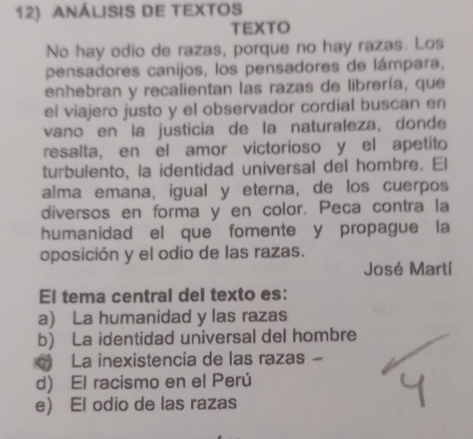 AnálisIS DE TEXTOS
TEXTO
No hay odio de razas, porque no hay razas. Los
pensadores canijos, los pensadores de lámpara,
enhebran y recalientan las razas de librería, que
el viajero justo y el observador cordial buscan en
vano en la justicia de la naturaleza, donde
resalta, en el amor victorioso y el apetito
turbulento, la identidad universal del hombre. El
alma emana, igual y eterna, de los cuerpos
diversos en forma y en color. Peca contra la
humanidad el que fomente y propague la
oposición y el odio de las razas.
José Martí
El tema central del texto es:
a) La humanidad y las razas
b) La identidad universal del hombre
La inexistencia de las razas -
d) El racismo en el Perú
e) El odio de las razas