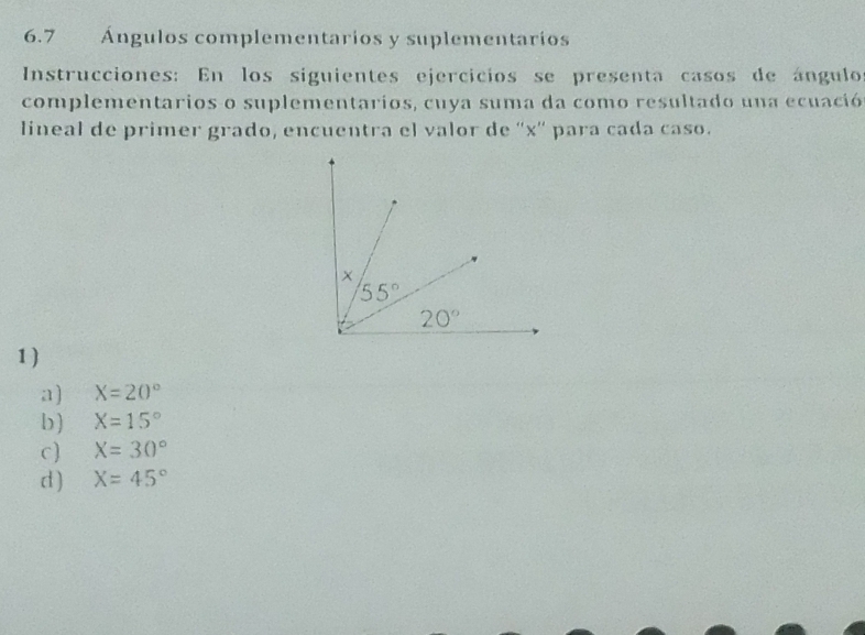 6.7 Ángulos complementarios y suplementarios
Instrucciones: En los siguientes ejercicios se presenta casos de ángulo
complementarios o suplementarios, cuya suma da como resultado una ecuació
lineal de primer grado, encuentra el valor de ''x' para cada caso.
1)
a) X=20°
b) X=15°
c) X=30°
d ) X=45°