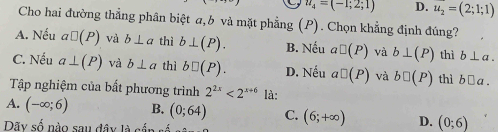 u_4=(-1;2;1) D. u_2=(2;1;1)
Cho hai đường thẳng phân biệt a, b và mặt phẳng (P). Chọn khẳng định đúng?
A. Nếu a□ (P) và b⊥ a thì b⊥ (P). B. Nếu a□ (P) và b⊥ (P) thì b⊥ a.
C. Nếu a⊥ (P) và b⊥ a thì b□ (P). a□ (P) và b□ (P) thì b□ a.
D. Nếu
Tập nghiệm của bất phương trình 2^(2x)<2^(x+6) là:
A. (-∈fty ;6)
B. (0;64)
C. (6;+∈fty )
Dãy số nào sau đây là cần
D. (0;6)