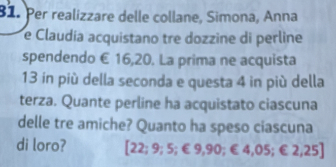 Per realizzare delle collane, Simona, Anna 
e Claudía acquistano tre dozzine di perline 
spendendo € 16,20. La prima ne acquista
13 in più della seconda e questa 4 in più della 
terza. Quante perline ha acquistato ciascuna 
delle tre amiche? Quanto ha speso ciascuna 
di loro?
[22;9;5;∈ 9,90;∈ 4,05;∈ 2,25]