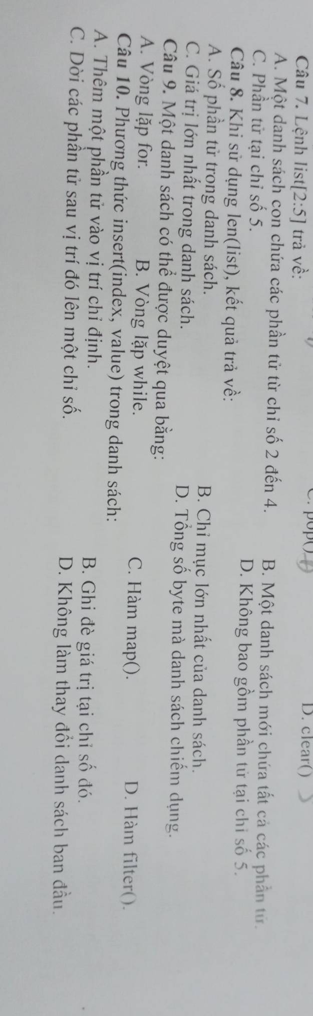 Lệnh list [2:5] trả về:
D. clear()
A. Một danh sách con chứa các phần tử từ chỉ số 2 đến 4. B. Một danh sách mới chứa tất cả các phần tử.
C. Phần tử tại chỉ số 5.
D. Không bao gồm phần tử tại chi số 5.
Câu 8. Khi sử dụng len(list), kết quả trả về:
A. Số phần tử trong danh sách. B. Chỉ mục lớn nhất của danh sách.
C. Giá trị lớn nhất trong danh sách. D. Tổng số byte mà danh sách chiếm dụng.
Câu 9. Một danh sách có thể được duyệt qua bằng:
A. Vòng lặp for. B. Vòng lặp while. C. Hàm map(). D. Hàm filter().
Câu 10. Phương thức insert(index, value) trong danh sách:
A. Thêm một phần tử vào vị trí chỉ định.
B. Ghi đè giá trị tại chỉ số đó.
C. Dời các phần tử sau vị trí đó lên một chỉ số.
D. Không làm thay đổi danh sách ban đầu.