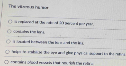 The vitreous humor
is replaced at the rate of 20 percent per year.
contains the lens.
is located between the lens and the iris.
helps to stabilize the eye and give physical support to the retina
contains blood vessels that nourish the retina.