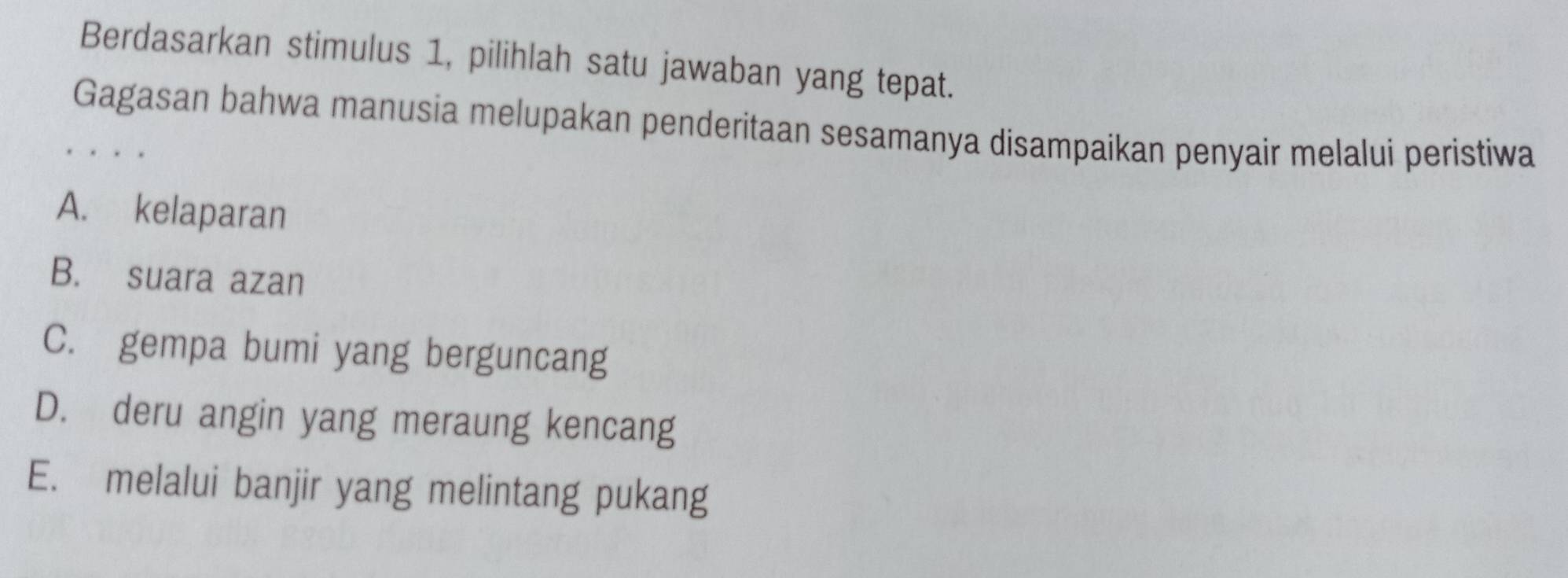 Berdasarkan stimulus 1, pilihlah satu jawaban yang tepat.
Gagasan bahwa manusia melupakan penderitaan sesamanya disampaikan penyair melalui peristiwa
A. kelaparan
B. suara azan
C. gempa bumi yang berguncang
D. deru angin yang meraung kencang
E. melalui banjir yang melintang pukang