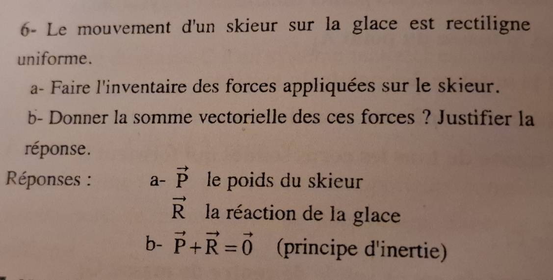 6- Le mouvement d'un skieur sur la glace est rectiligne 
uniforme. 
a- Faire l'inventaire des forces appliquées sur le skieur. 
b- Donner la somme vectorielle des ces forces ? Justifier la 
réponse. 
Réponses : a- vector P le poids du skieur
vector R la réaction de la glace 
b- vector P+vector R=vector 0 (principe d'inertie)