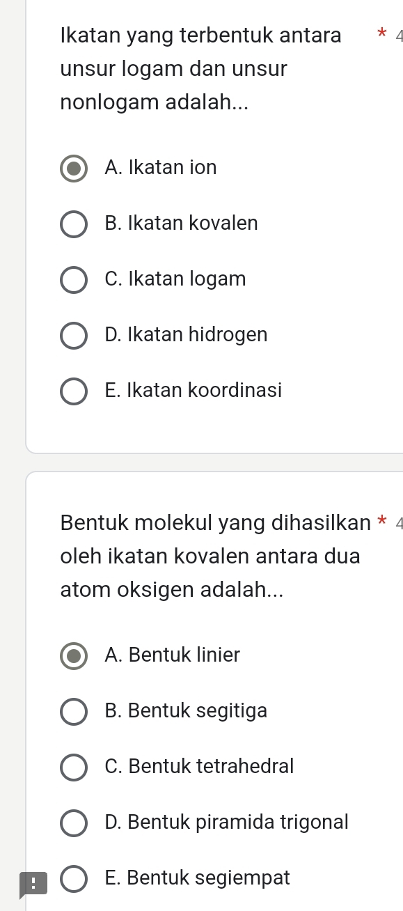 Ikatan yang terbentuk antara * 4
unsur logam dan unsur
nonlogam adalah...
A. Ikatan ion
B. Ikatan kovalen
C. Ikatan logam
D. Ikatan hidrogen
E. Ikatan koordinasi
Bentuk molekul yang dihasilkan * 4
oleh ikatan kovalen antara dua
atom oksigen adalah...
A. Bentuk linier
B. Bentuk segitiga
C. Bentuk tetrahedral
D. Bentuk piramida trigonal
! E. Bentuk segiempat