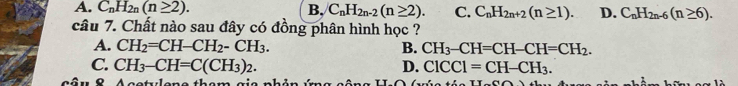 A. C_nH_2n(n≥ 2). B. C_nH_2n-2(n≥ 2). C. C_nH_2n+2(n≥ 1). D. C_nH_2n-6(n≥ 6). 
câu 7. Chất nào sau đây có đồng phân hình học ?
A. CH_2=CH-CH_2-CH_3. B. CH_3-CH=CH-CH=CH_2.
C. CH_3-CH=C(CH_3)_2. D. ClCCl=CH-CH_3. 
De t len e thê m g i e nhản i TT-