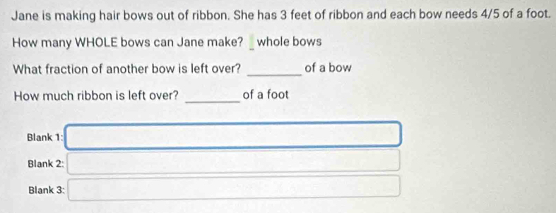 Jane is making hair bows out of ribbon. She has 3 feet of ribbon and each bow needs 4/5 of a foot. 
How many WHOLE bows can Jane make? _ whole bows 
_ 
What fraction of another bow is left over? of a bow 
_ 
How much ribbon is left over? of a foot
Blank 1: □ 
Blank 2: □ 
Blank 3: □